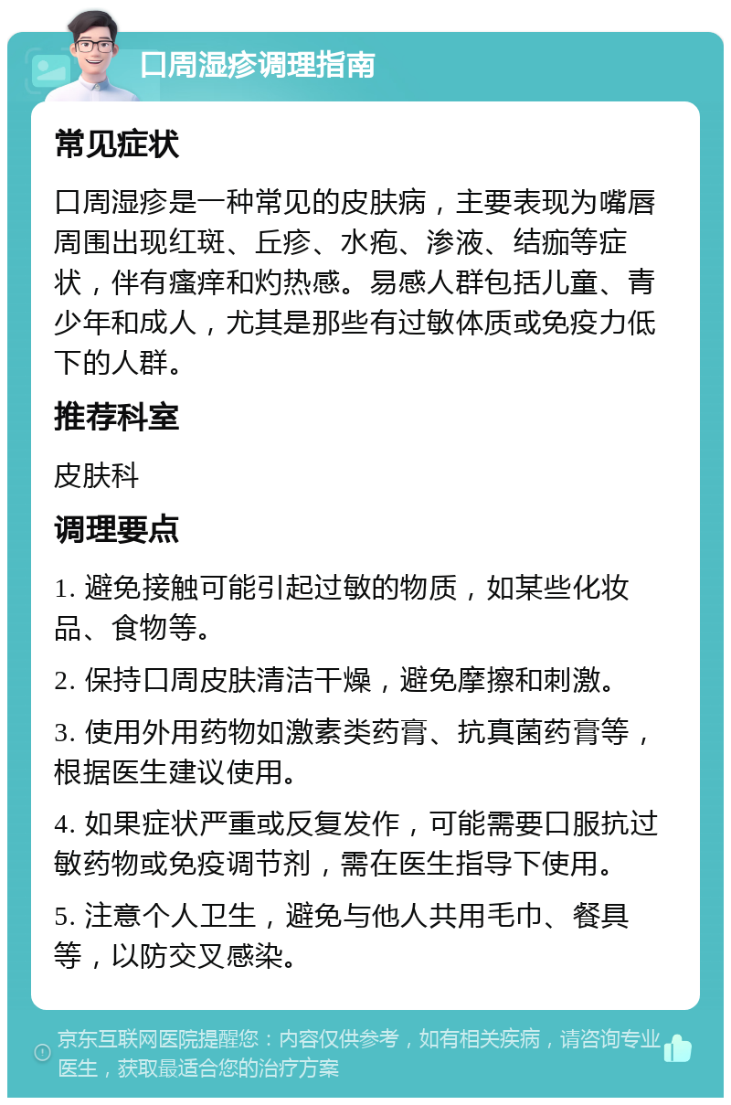 口周湿疹调理指南 常见症状 口周湿疹是一种常见的皮肤病，主要表现为嘴唇周围出现红斑、丘疹、水疱、渗液、结痂等症状，伴有瘙痒和灼热感。易感人群包括儿童、青少年和成人，尤其是那些有过敏体质或免疫力低下的人群。 推荐科室 皮肤科 调理要点 1. 避免接触可能引起过敏的物质，如某些化妆品、食物等。 2. 保持口周皮肤清洁干燥，避免摩擦和刺激。 3. 使用外用药物如激素类药膏、抗真菌药膏等，根据医生建议使用。 4. 如果症状严重或反复发作，可能需要口服抗过敏药物或免疫调节剂，需在医生指导下使用。 5. 注意个人卫生，避免与他人共用毛巾、餐具等，以防交叉感染。