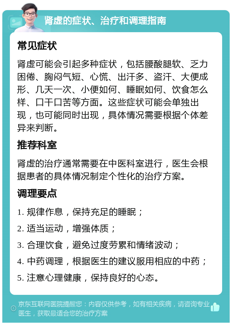 肾虚的症状、治疗和调理指南 常见症状 肾虚可能会引起多种症状，包括腰酸腿软、乏力困倦、胸闷气短、心慌、出汗多、盗汗、大便成形、几天一次、小便如何、睡眠如何、饮食怎么样、口干口苦等方面。这些症状可能会单独出现，也可能同时出现，具体情况需要根据个体差异来判断。 推荐科室 肾虚的治疗通常需要在中医科室进行，医生会根据患者的具体情况制定个性化的治疗方案。 调理要点 1. 规律作息，保持充足的睡眠； 2. 适当运动，增强体质； 3. 合理饮食，避免过度劳累和情绪波动； 4. 中药调理，根据医生的建议服用相应的中药； 5. 注意心理健康，保持良好的心态。