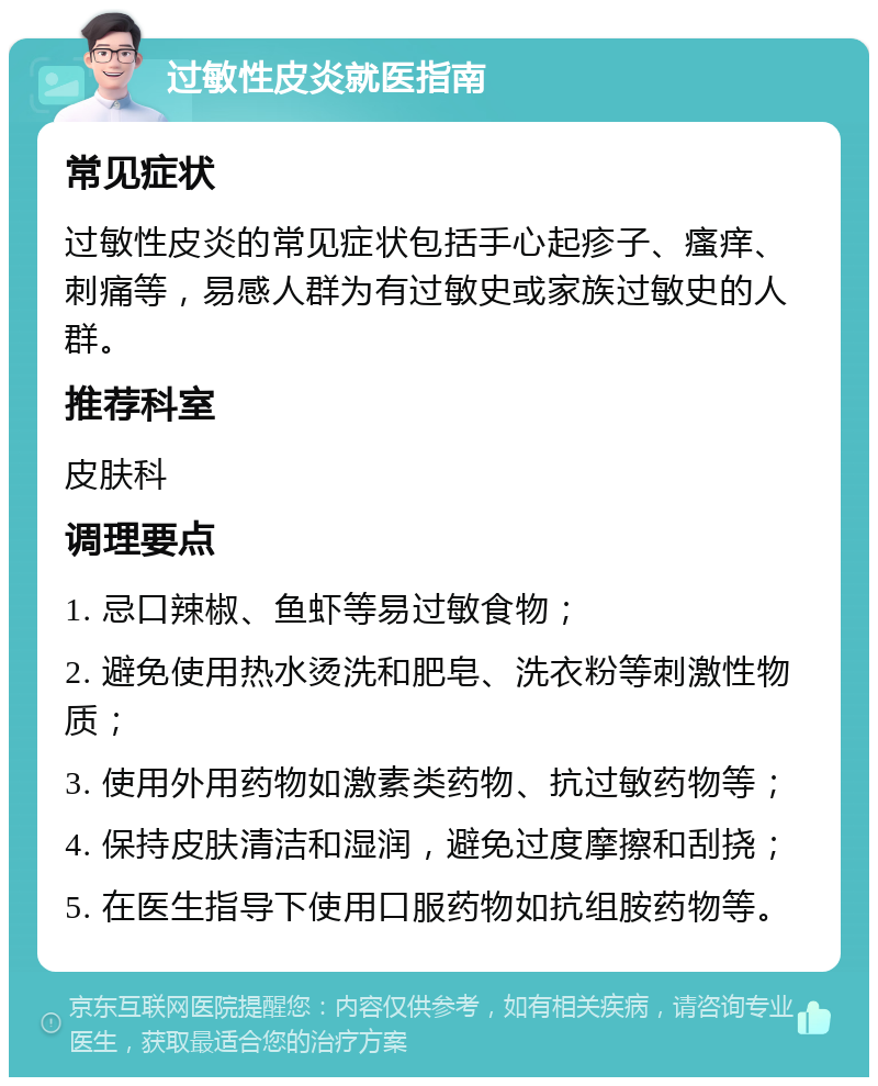 过敏性皮炎就医指南 常见症状 过敏性皮炎的常见症状包括手心起疹子、瘙痒、刺痛等，易感人群为有过敏史或家族过敏史的人群。 推荐科室 皮肤科 调理要点 1. 忌口辣椒、鱼虾等易过敏食物； 2. 避免使用热水烫洗和肥皂、洗衣粉等刺激性物质； 3. 使用外用药物如激素类药物、抗过敏药物等； 4. 保持皮肤清洁和湿润，避免过度摩擦和刮挠； 5. 在医生指导下使用口服药物如抗组胺药物等。