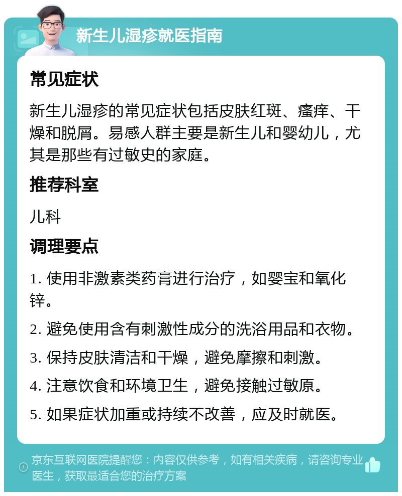 新生儿湿疹就医指南 常见症状 新生儿湿疹的常见症状包括皮肤红斑、瘙痒、干燥和脱屑。易感人群主要是新生儿和婴幼儿，尤其是那些有过敏史的家庭。 推荐科室 儿科 调理要点 1. 使用非激素类药膏进行治疗，如婴宝和氧化锌。 2. 避免使用含有刺激性成分的洗浴用品和衣物。 3. 保持皮肤清洁和干燥，避免摩擦和刺激。 4. 注意饮食和环境卫生，避免接触过敏原。 5. 如果症状加重或持续不改善，应及时就医。