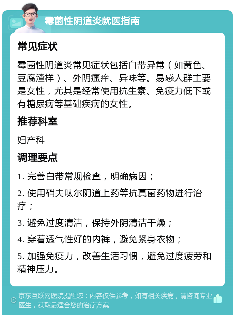 霉菌性阴道炎就医指南 常见症状 霉菌性阴道炎常见症状包括白带异常（如黄色、豆腐渣样）、外阴瘙痒、异味等。易感人群主要是女性，尤其是经常使用抗生素、免疫力低下或有糖尿病等基础疾病的女性。 推荐科室 妇产科 调理要点 1. 完善白带常规检查，明确病因； 2. 使用硝夫呔尔阴道上药等抗真菌药物进行治疗； 3. 避免过度清洁，保持外阴清洁干燥； 4. 穿着透气性好的内裤，避免紧身衣物； 5. 加强免疫力，改善生活习惯，避免过度疲劳和精神压力。