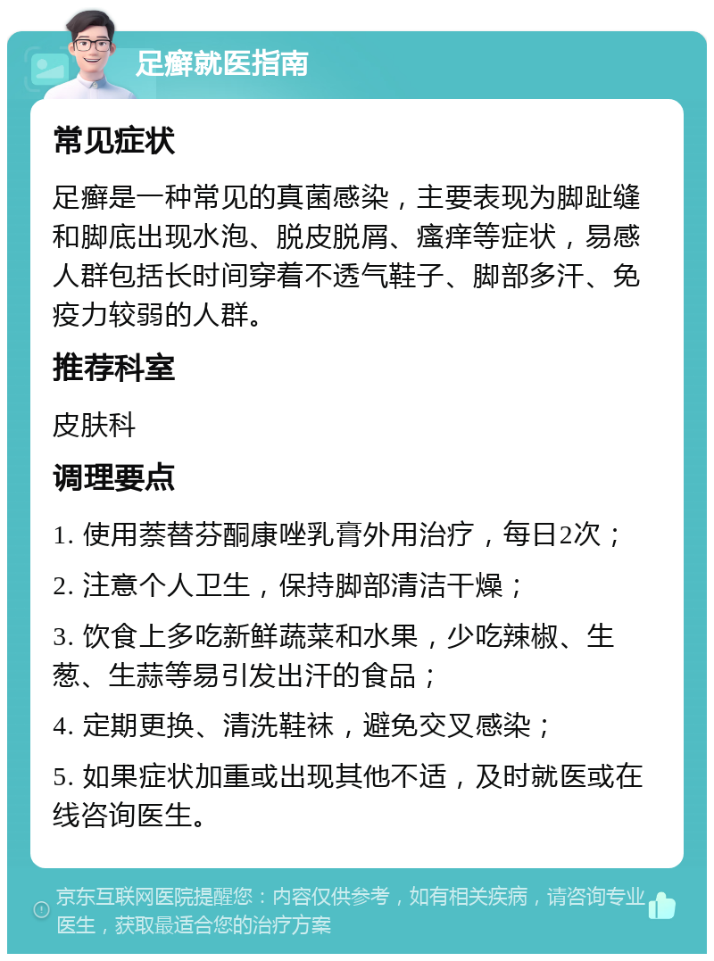 足癣就医指南 常见症状 足癣是一种常见的真菌感染，主要表现为脚趾缝和脚底出现水泡、脱皮脱屑、瘙痒等症状，易感人群包括长时间穿着不透气鞋子、脚部多汗、免疫力较弱的人群。 推荐科室 皮肤科 调理要点 1. 使用萘替芬酮康唑乳膏外用治疗，每日2次； 2. 注意个人卫生，保持脚部清洁干燥； 3. 饮食上多吃新鲜蔬菜和水果，少吃辣椒、生葱、生蒜等易引发出汗的食品； 4. 定期更换、清洗鞋袜，避免交叉感染； 5. 如果症状加重或出现其他不适，及时就医或在线咨询医生。