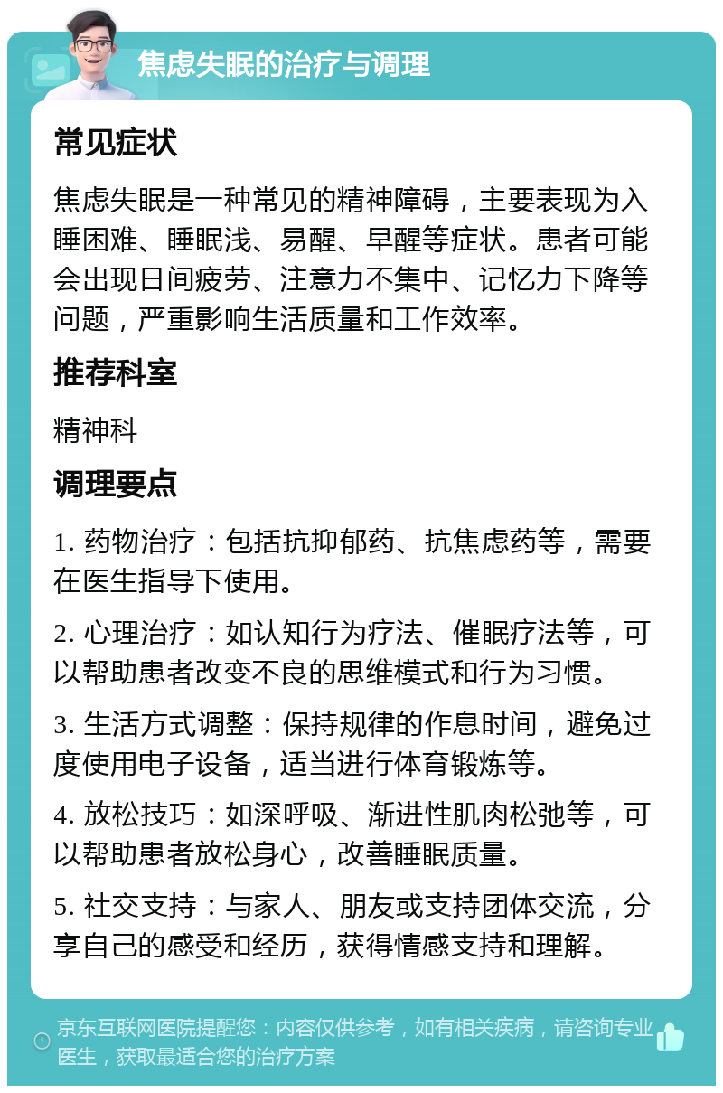 焦虑失眠的治疗与调理 常见症状 焦虑失眠是一种常见的精神障碍，主要表现为入睡困难、睡眠浅、易醒、早醒等症状。患者可能会出现日间疲劳、注意力不集中、记忆力下降等问题，严重影响生活质量和工作效率。 推荐科室 精神科 调理要点 1. 药物治疗：包括抗抑郁药、抗焦虑药等，需要在医生指导下使用。 2. 心理治疗：如认知行为疗法、催眠疗法等，可以帮助患者改变不良的思维模式和行为习惯。 3. 生活方式调整：保持规律的作息时间，避免过度使用电子设备，适当进行体育锻炼等。 4. 放松技巧：如深呼吸、渐进性肌肉松弛等，可以帮助患者放松身心，改善睡眠质量。 5. 社交支持：与家人、朋友或支持团体交流，分享自己的感受和经历，获得情感支持和理解。