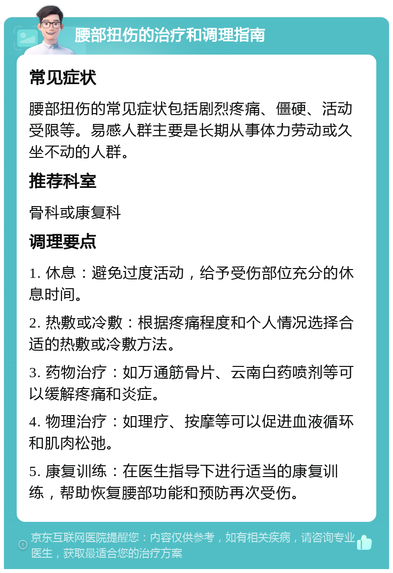 腰部扭伤的治疗和调理指南 常见症状 腰部扭伤的常见症状包括剧烈疼痛、僵硬、活动受限等。易感人群主要是长期从事体力劳动或久坐不动的人群。 推荐科室 骨科或康复科 调理要点 1. 休息：避免过度活动，给予受伤部位充分的休息时间。 2. 热敷或冷敷：根据疼痛程度和个人情况选择合适的热敷或冷敷方法。 3. 药物治疗：如万通筋骨片、云南白药喷剂等可以缓解疼痛和炎症。 4. 物理治疗：如理疗、按摩等可以促进血液循环和肌肉松弛。 5. 康复训练：在医生指导下进行适当的康复训练，帮助恢复腰部功能和预防再次受伤。