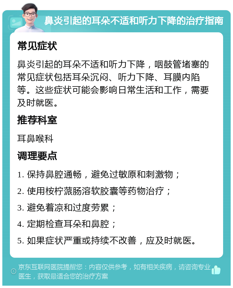 鼻炎引起的耳朵不适和听力下降的治疗指南 常见症状 鼻炎引起的耳朵不适和听力下降，咽鼓管堵塞的常见症状包括耳朵沉闷、听力下降、耳膜内陷等。这些症状可能会影响日常生活和工作，需要及时就医。 推荐科室 耳鼻喉科 调理要点 1. 保持鼻腔通畅，避免过敏原和刺激物； 2. 使用桉柠蒎肠溶软胶囊等药物治疗； 3. 避免着凉和过度劳累； 4. 定期检查耳朵和鼻腔； 5. 如果症状严重或持续不改善，应及时就医。