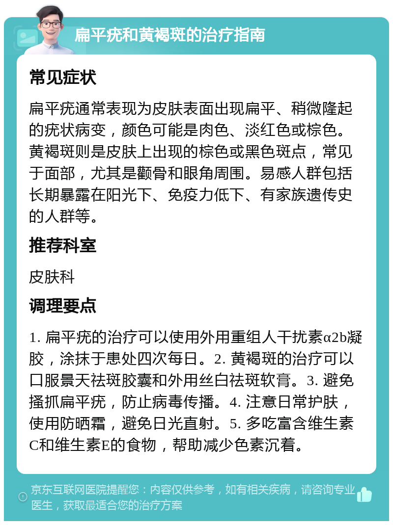 扁平疣和黄褐斑的治疗指南 常见症状 扁平疣通常表现为皮肤表面出现扁平、稍微隆起的疣状病变，颜色可能是肉色、淡红色或棕色。黄褐斑则是皮肤上出现的棕色或黑色斑点，常见于面部，尤其是颧骨和眼角周围。易感人群包括长期暴露在阳光下、免疫力低下、有家族遗传史的人群等。 推荐科室 皮肤科 调理要点 1. 扁平疣的治疗可以使用外用重组人干扰素α2b凝胶，涂抹于患处四次每日。2. 黄褐斑的治疗可以口服景天祛斑胶囊和外用丝白祛斑软膏。3. 避免搔抓扁平疣，防止病毒传播。4. 注意日常护肤，使用防晒霜，避免日光直射。5. 多吃富含维生素C和维生素E的食物，帮助减少色素沉着。