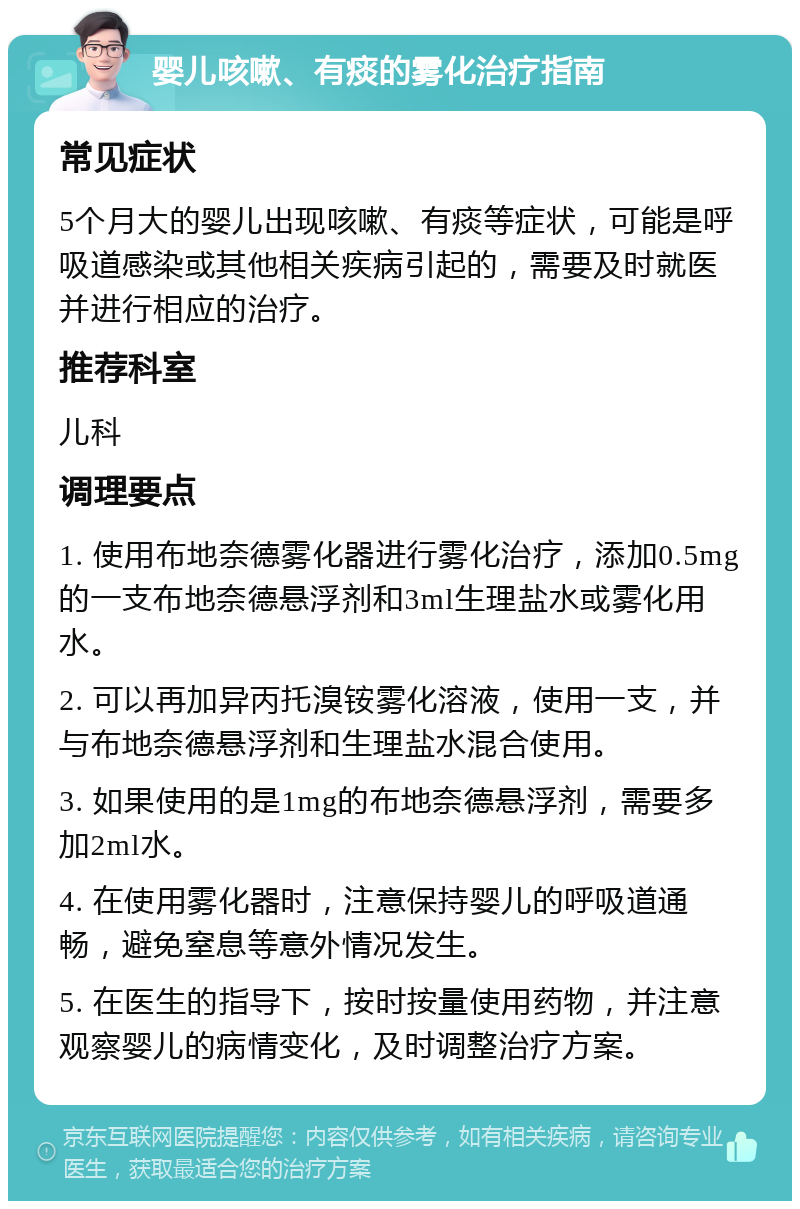 婴儿咳嗽、有痰的雾化治疗指南 常见症状 5个月大的婴儿出现咳嗽、有痰等症状，可能是呼吸道感染或其他相关疾病引起的，需要及时就医并进行相应的治疗。 推荐科室 儿科 调理要点 1. 使用布地奈德雾化器进行雾化治疗，添加0.5mg的一支布地奈德悬浮剂和3ml生理盐水或雾化用水。 2. 可以再加异丙托溴铵雾化溶液，使用一支，并与布地奈德悬浮剂和生理盐水混合使用。 3. 如果使用的是1mg的布地奈德悬浮剂，需要多加2ml水。 4. 在使用雾化器时，注意保持婴儿的呼吸道通畅，避免窒息等意外情况发生。 5. 在医生的指导下，按时按量使用药物，并注意观察婴儿的病情变化，及时调整治疗方案。