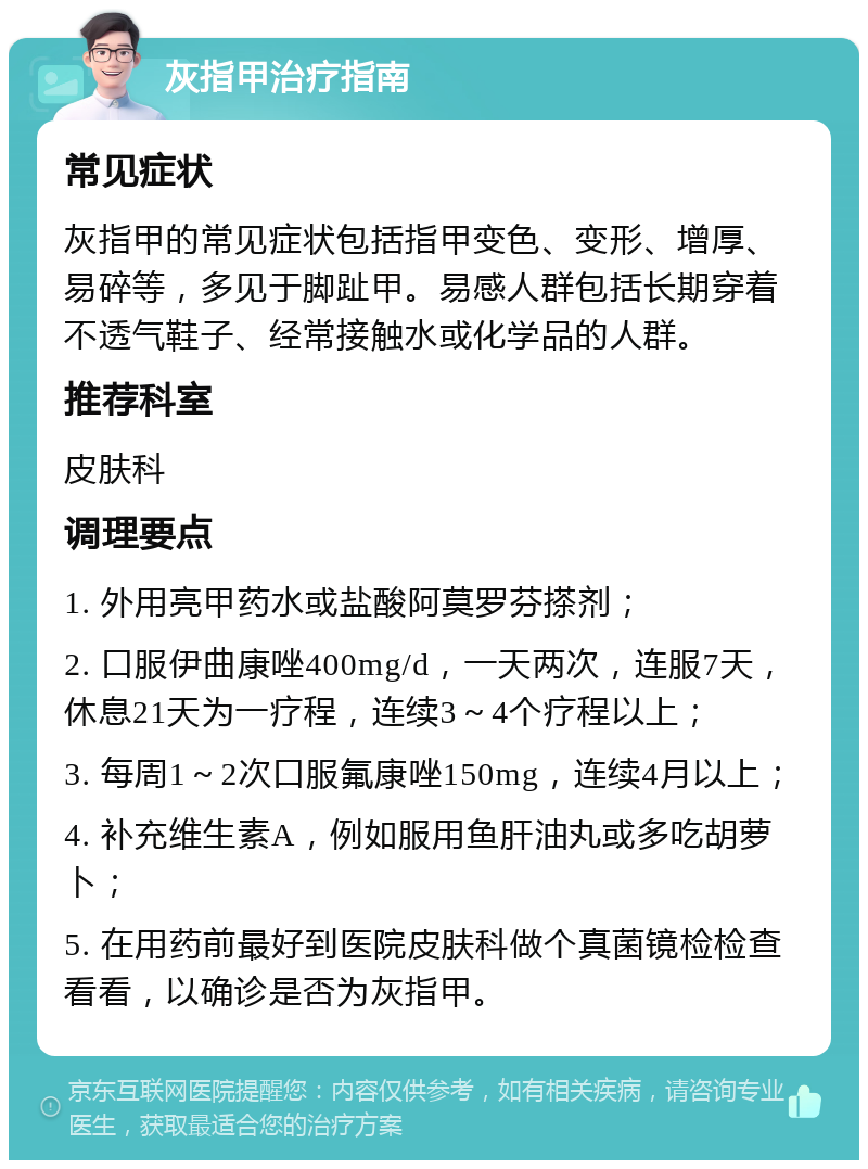 灰指甲治疗指南 常见症状 灰指甲的常见症状包括指甲变色、变形、增厚、易碎等，多见于脚趾甲。易感人群包括长期穿着不透气鞋子、经常接触水或化学品的人群。 推荐科室 皮肤科 调理要点 1. 外用亮甲药水或盐酸阿莫罗芬搽剂； 2. 口服伊曲康唑400mg/d，一天两次，连服7天，休息21天为一疗程，连续3～4个疗程以上； 3. 每周1～2次口服氟康唑150mg，连续4月以上； 4. 补充维生素A，例如服用鱼肝油丸或多吃胡萝卜； 5. 在用药前最好到医院皮肤科做个真菌镜检检查看看，以确诊是否为灰指甲。