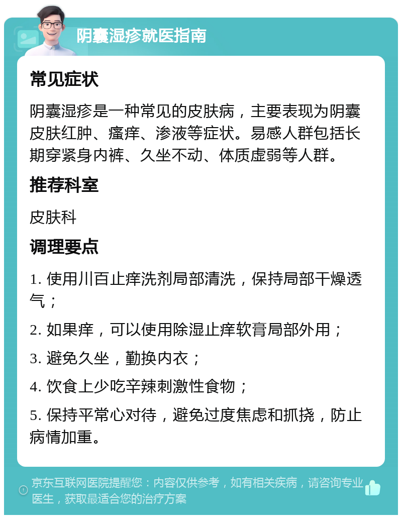 阴囊湿疹就医指南 常见症状 阴囊湿疹是一种常见的皮肤病，主要表现为阴囊皮肤红肿、瘙痒、渗液等症状。易感人群包括长期穿紧身内裤、久坐不动、体质虚弱等人群。 推荐科室 皮肤科 调理要点 1. 使用川百止痒洗剂局部清洗，保持局部干燥透气； 2. 如果痒，可以使用除湿止痒软膏局部外用； 3. 避免久坐，勤换内衣； 4. 饮食上少吃辛辣刺激性食物； 5. 保持平常心对待，避免过度焦虑和抓挠，防止病情加重。