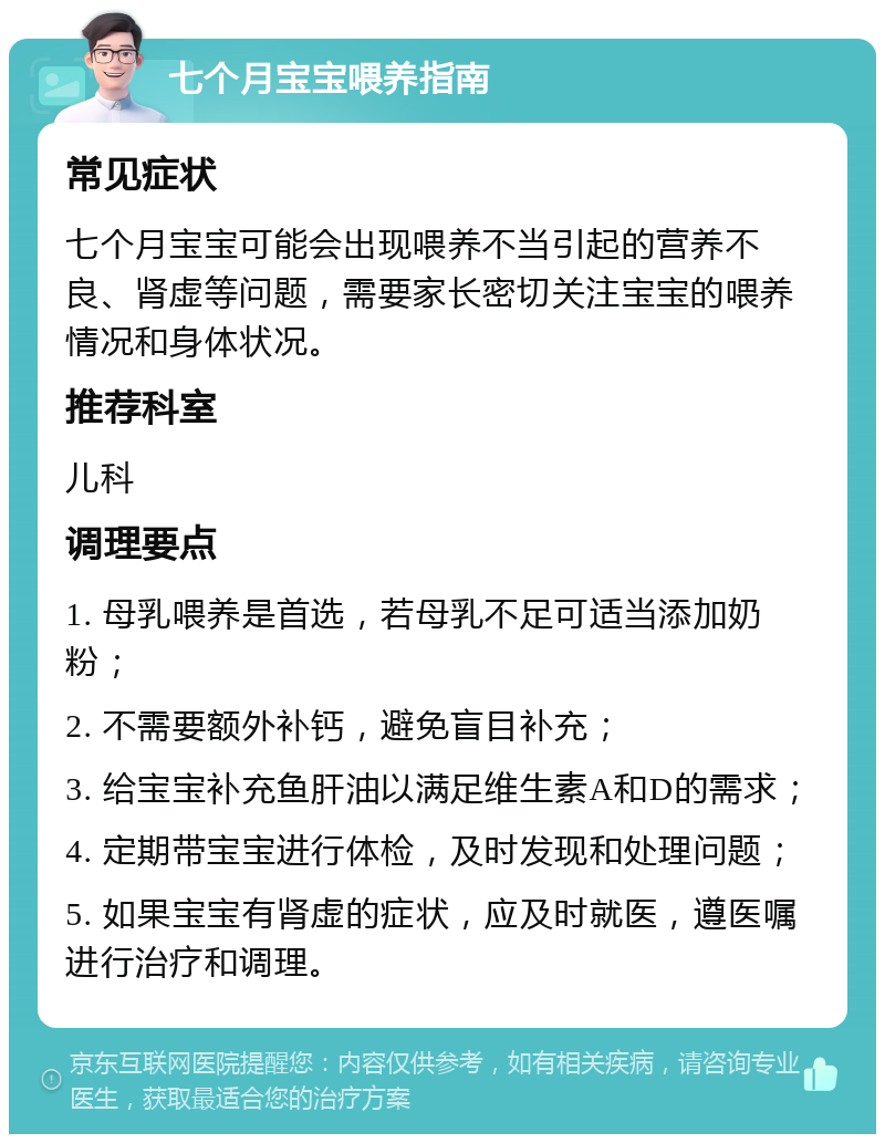 七个月宝宝喂养指南 常见症状 七个月宝宝可能会出现喂养不当引起的营养不良、肾虚等问题，需要家长密切关注宝宝的喂养情况和身体状况。 推荐科室 儿科 调理要点 1. 母乳喂养是首选，若母乳不足可适当添加奶粉； 2. 不需要额外补钙，避免盲目补充； 3. 给宝宝补充鱼肝油以满足维生素A和D的需求； 4. 定期带宝宝进行体检，及时发现和处理问题； 5. 如果宝宝有肾虚的症状，应及时就医，遵医嘱进行治疗和调理。