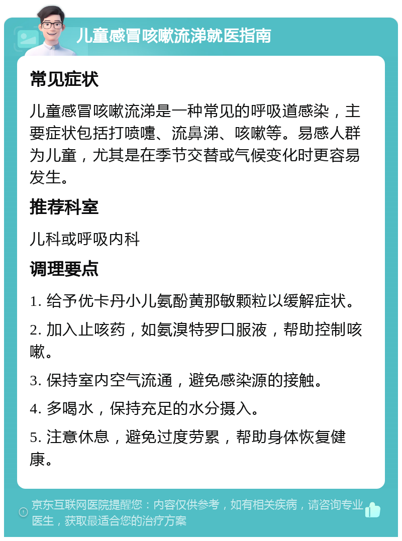 儿童感冒咳嗽流涕就医指南 常见症状 儿童感冒咳嗽流涕是一种常见的呼吸道感染，主要症状包括打喷嚏、流鼻涕、咳嗽等。易感人群为儿童，尤其是在季节交替或气候变化时更容易发生。 推荐科室 儿科或呼吸内科 调理要点 1. 给予优卡丹小儿氨酚黄那敏颗粒以缓解症状。 2. 加入止咳药，如氨溴特罗口服液，帮助控制咳嗽。 3. 保持室内空气流通，避免感染源的接触。 4. 多喝水，保持充足的水分摄入。 5. 注意休息，避免过度劳累，帮助身体恢复健康。