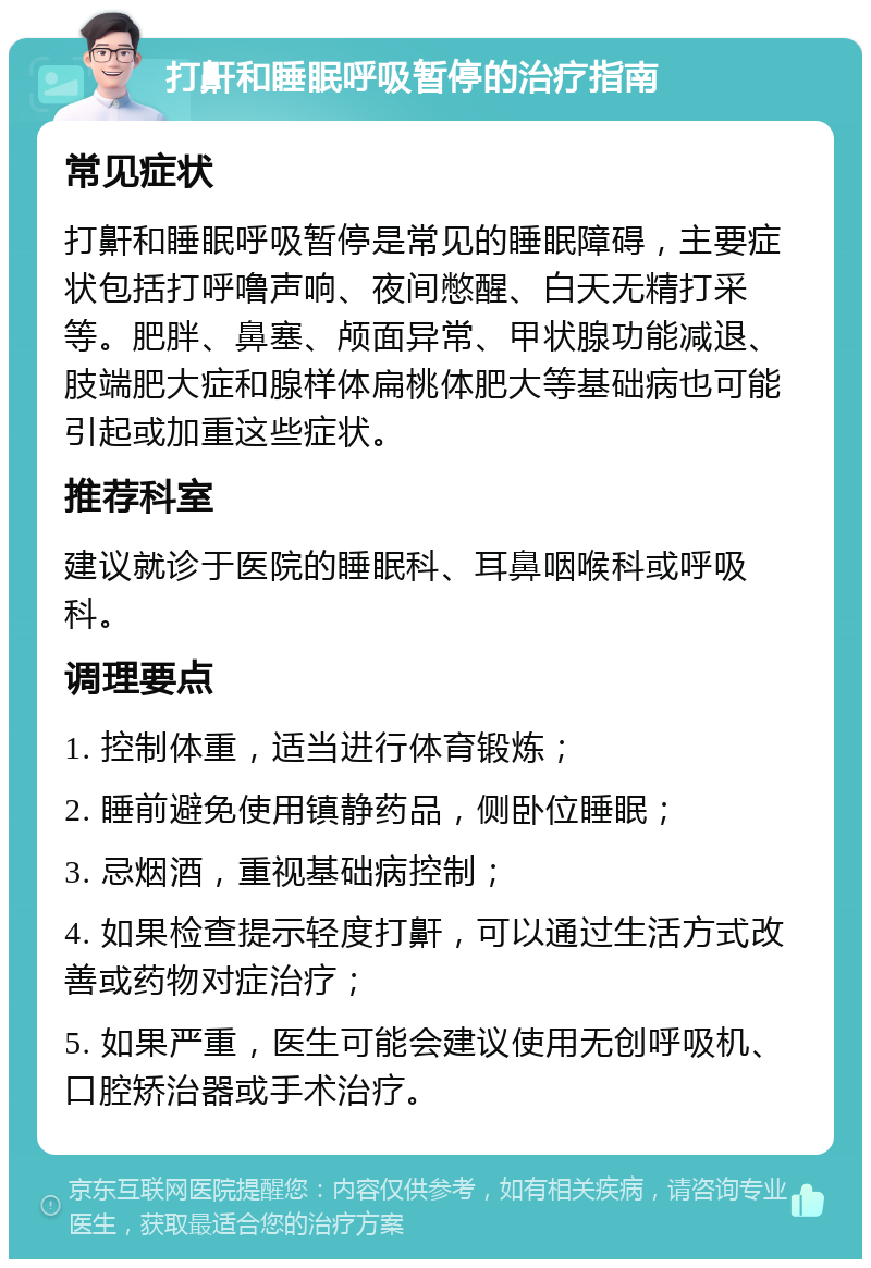 打鼾和睡眠呼吸暂停的治疗指南 常见症状 打鼾和睡眠呼吸暂停是常见的睡眠障碍，主要症状包括打呼噜声响、夜间憋醒、白天无精打采等。肥胖、鼻塞、颅面异常、甲状腺功能减退、肢端肥大症和腺样体扁桃体肥大等基础病也可能引起或加重这些症状。 推荐科室 建议就诊于医院的睡眠科、耳鼻咽喉科或呼吸科。 调理要点 1. 控制体重，适当进行体育锻炼； 2. 睡前避免使用镇静药品，侧卧位睡眠； 3. 忌烟酒，重视基础病控制； 4. 如果检查提示轻度打鼾，可以通过生活方式改善或药物对症治疗； 5. 如果严重，医生可能会建议使用无创呼吸机、口腔矫治器或手术治疗。