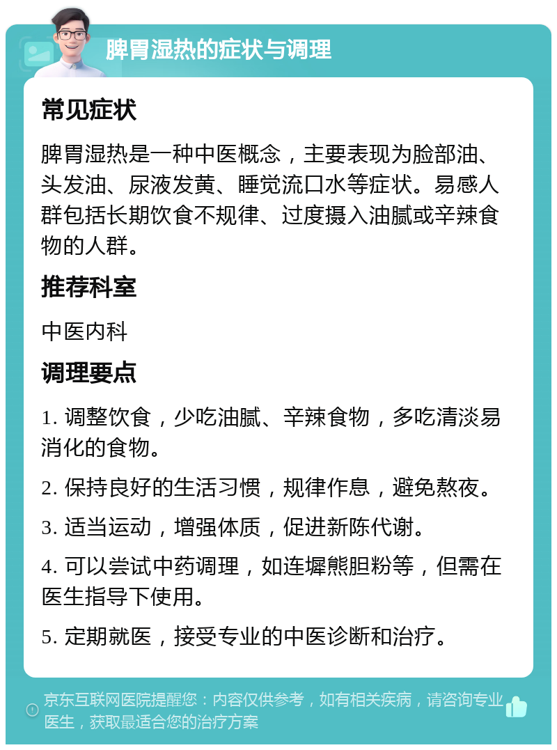 脾胃湿热的症状与调理 常见症状 脾胃湿热是一种中医概念，主要表现为脸部油、头发油、尿液发黄、睡觉流口水等症状。易感人群包括长期饮食不规律、过度摄入油腻或辛辣食物的人群。 推荐科室 中医内科 调理要点 1. 调整饮食，少吃油腻、辛辣食物，多吃清淡易消化的食物。 2. 保持良好的生活习惯，规律作息，避免熬夜。 3. 适当运动，增强体质，促进新陈代谢。 4. 可以尝试中药调理，如连墀熊胆粉等，但需在医生指导下使用。 5. 定期就医，接受专业的中医诊断和治疗。