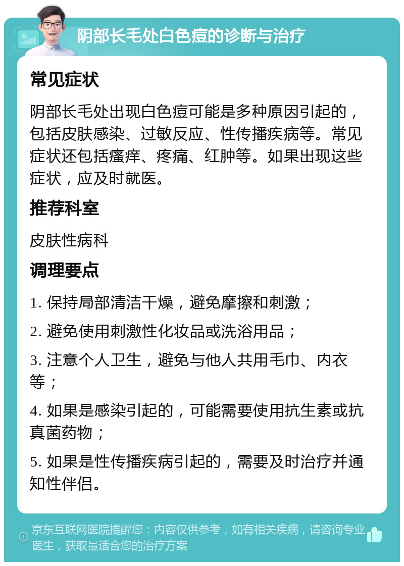 阴部长毛处白色痘的诊断与治疗 常见症状 阴部长毛处出现白色痘可能是多种原因引起的，包括皮肤感染、过敏反应、性传播疾病等。常见症状还包括瘙痒、疼痛、红肿等。如果出现这些症状，应及时就医。 推荐科室 皮肤性病科 调理要点 1. 保持局部清洁干燥，避免摩擦和刺激； 2. 避免使用刺激性化妆品或洗浴用品； 3. 注意个人卫生，避免与他人共用毛巾、内衣等； 4. 如果是感染引起的，可能需要使用抗生素或抗真菌药物； 5. 如果是性传播疾病引起的，需要及时治疗并通知性伴侣。