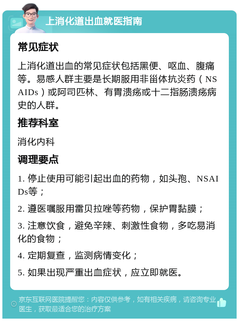 上消化道出血就医指南 常见症状 上消化道出血的常见症状包括黑便、呕血、腹痛等。易感人群主要是长期服用非甾体抗炎药（NSAIDs）或阿司匹林、有胃溃疡或十二指肠溃疡病史的人群。 推荐科室 消化内科 调理要点 1. 停止使用可能引起出血的药物，如头孢、NSAIDs等； 2. 遵医嘱服用雷贝拉唑等药物，保护胃黏膜； 3. 注意饮食，避免辛辣、刺激性食物，多吃易消化的食物； 4. 定期复查，监测病情变化； 5. 如果出现严重出血症状，应立即就医。