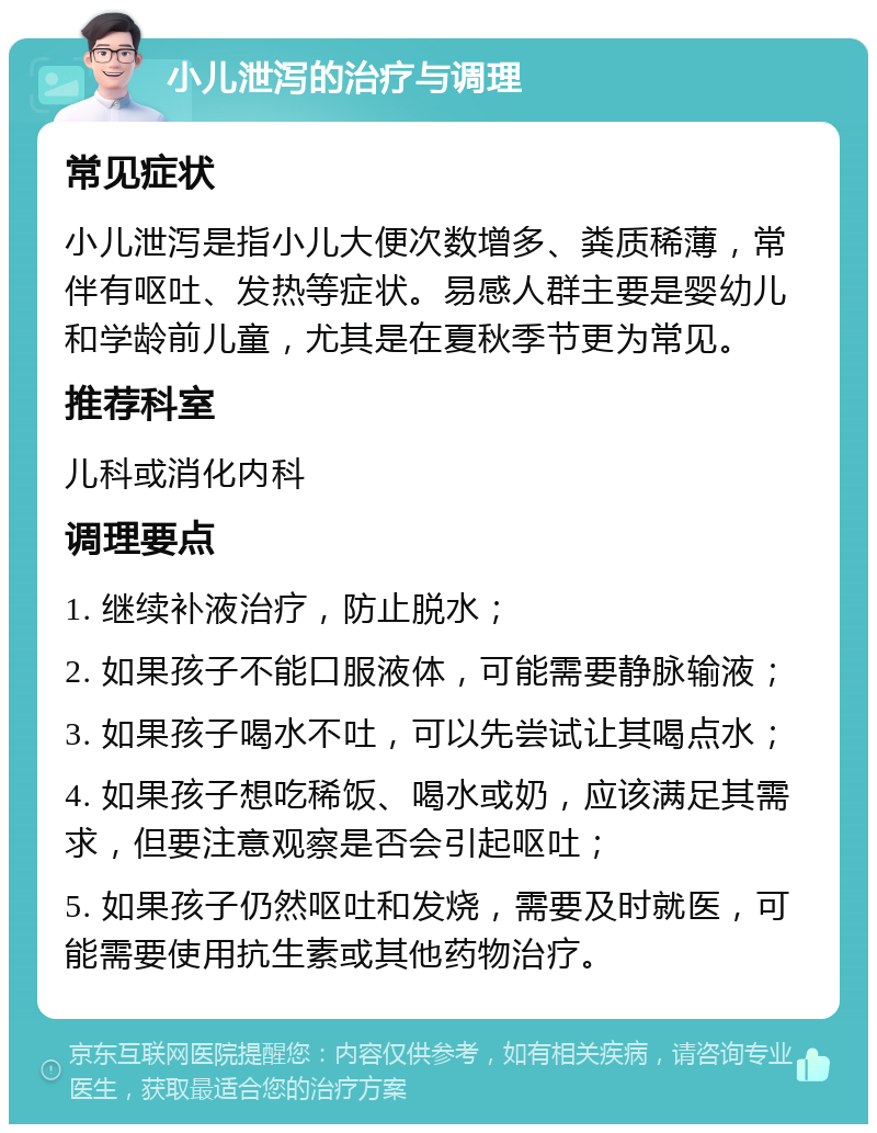 小儿泄泻的治疗与调理 常见症状 小儿泄泻是指小儿大便次数增多、粪质稀薄，常伴有呕吐、发热等症状。易感人群主要是婴幼儿和学龄前儿童，尤其是在夏秋季节更为常见。 推荐科室 儿科或消化内科 调理要点 1. 继续补液治疗，防止脱水； 2. 如果孩子不能口服液体，可能需要静脉输液； 3. 如果孩子喝水不吐，可以先尝试让其喝点水； 4. 如果孩子想吃稀饭、喝水或奶，应该满足其需求，但要注意观察是否会引起呕吐； 5. 如果孩子仍然呕吐和发烧，需要及时就医，可能需要使用抗生素或其他药物治疗。