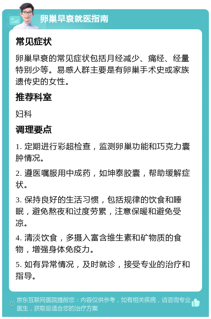 卵巢早衰就医指南 常见症状 卵巢早衰的常见症状包括月经减少、痛经、经量特别少等。易感人群主要是有卵巢手术史或家族遗传史的女性。 推荐科室 妇科 调理要点 1. 定期进行彩超检查，监测卵巢功能和巧克力囊肿情况。 2. 遵医嘱服用中成药，如坤泰胶囊，帮助缓解症状。 3. 保持良好的生活习惯，包括规律的饮食和睡眠，避免熬夜和过度劳累，注意保暖和避免受凉。 4. 清淡饮食，多摄入富含维生素和矿物质的食物，增强身体免疫力。 5. 如有异常情况，及时就诊，接受专业的治疗和指导。