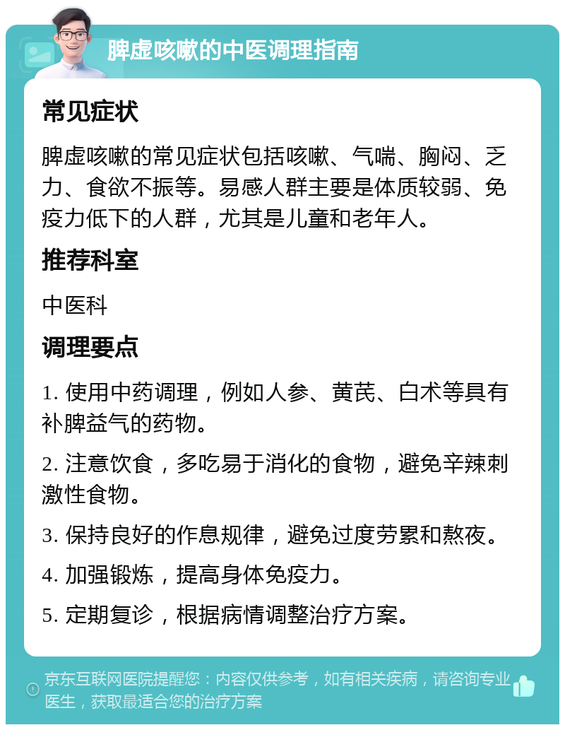 脾虚咳嗽的中医调理指南 常见症状 脾虚咳嗽的常见症状包括咳嗽、气喘、胸闷、乏力、食欲不振等。易感人群主要是体质较弱、免疫力低下的人群，尤其是儿童和老年人。 推荐科室 中医科 调理要点 1. 使用中药调理，例如人参、黄芪、白术等具有补脾益气的药物。 2. 注意饮食，多吃易于消化的食物，避免辛辣刺激性食物。 3. 保持良好的作息规律，避免过度劳累和熬夜。 4. 加强锻炼，提高身体免疫力。 5. 定期复诊，根据病情调整治疗方案。