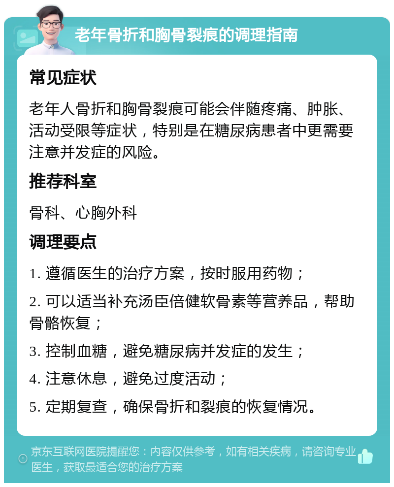 老年骨折和胸骨裂痕的调理指南 常见症状 老年人骨折和胸骨裂痕可能会伴随疼痛、肿胀、活动受限等症状，特别是在糖尿病患者中更需要注意并发症的风险。 推荐科室 骨科、心胸外科 调理要点 1. 遵循医生的治疗方案，按时服用药物； 2. 可以适当补充汤臣倍健软骨素等营养品，帮助骨骼恢复； 3. 控制血糖，避免糖尿病并发症的发生； 4. 注意休息，避免过度活动； 5. 定期复查，确保骨折和裂痕的恢复情况。