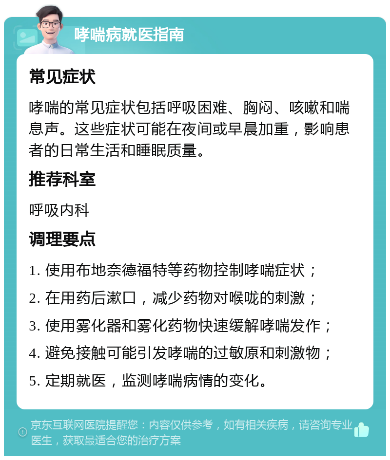 哮喘病就医指南 常见症状 哮喘的常见症状包括呼吸困难、胸闷、咳嗽和喘息声。这些症状可能在夜间或早晨加重，影响患者的日常生活和睡眠质量。 推荐科室 呼吸内科 调理要点 1. 使用布地奈德福特等药物控制哮喘症状； 2. 在用药后漱口，减少药物对喉咙的刺激； 3. 使用雾化器和雾化药物快速缓解哮喘发作； 4. 避免接触可能引发哮喘的过敏原和刺激物； 5. 定期就医，监测哮喘病情的变化。