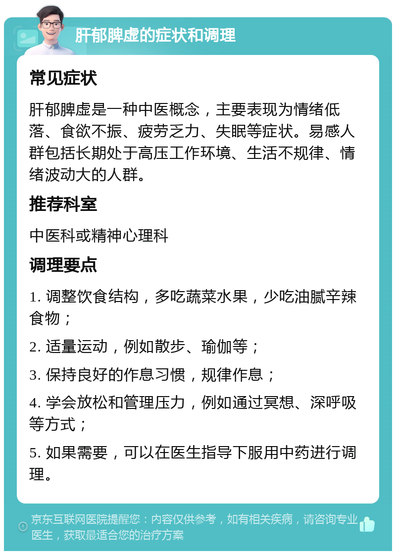 肝郁脾虚的症状和调理 常见症状 肝郁脾虚是一种中医概念，主要表现为情绪低落、食欲不振、疲劳乏力、失眠等症状。易感人群包括长期处于高压工作环境、生活不规律、情绪波动大的人群。 推荐科室 中医科或精神心理科 调理要点 1. 调整饮食结构，多吃蔬菜水果，少吃油腻辛辣食物； 2. 适量运动，例如散步、瑜伽等； 3. 保持良好的作息习惯，规律作息； 4. 学会放松和管理压力，例如通过冥想、深呼吸等方式； 5. 如果需要，可以在医生指导下服用中药进行调理。