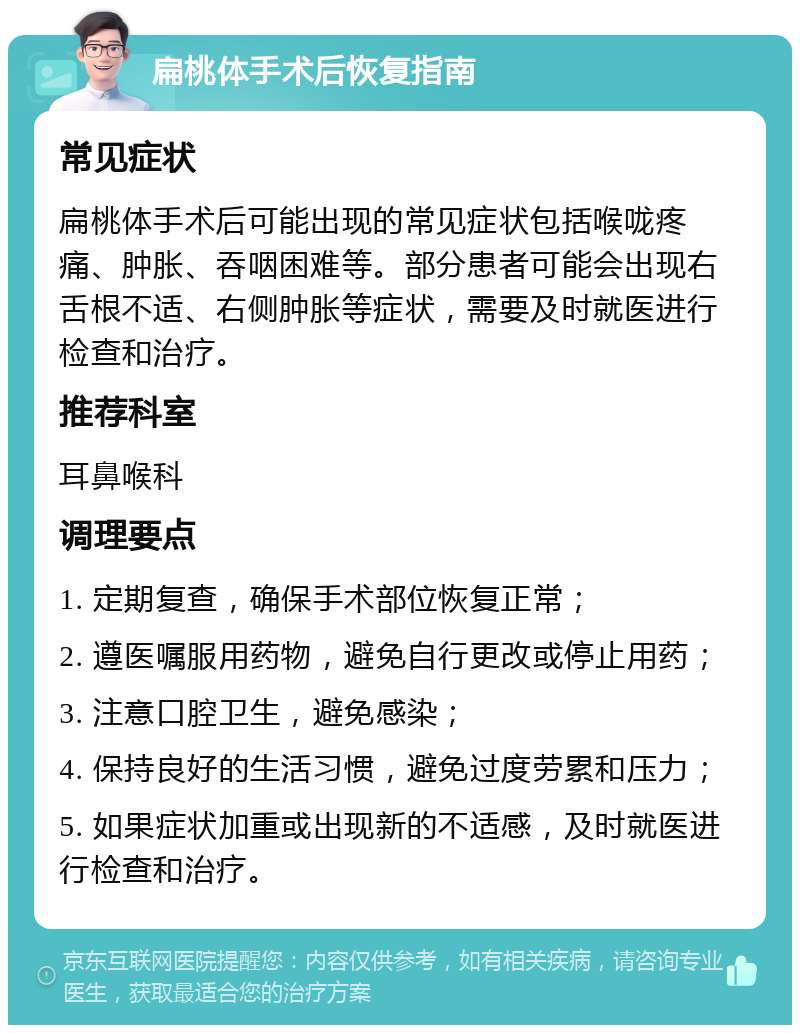 扁桃体手术后恢复指南 常见症状 扁桃体手术后可能出现的常见症状包括喉咙疼痛、肿胀、吞咽困难等。部分患者可能会出现右舌根不适、右侧肿胀等症状，需要及时就医进行检查和治疗。 推荐科室 耳鼻喉科 调理要点 1. 定期复查，确保手术部位恢复正常； 2. 遵医嘱服用药物，避免自行更改或停止用药； 3. 注意口腔卫生，避免感染； 4. 保持良好的生活习惯，避免过度劳累和压力； 5. 如果症状加重或出现新的不适感，及时就医进行检查和治疗。