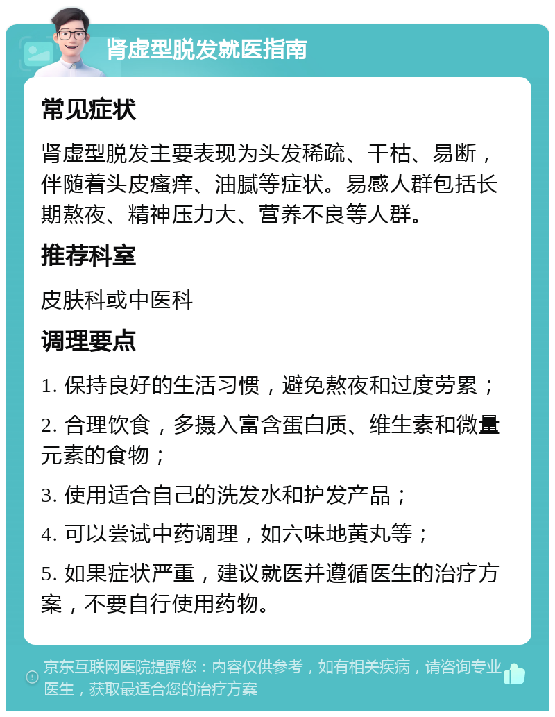 肾虚型脱发就医指南 常见症状 肾虚型脱发主要表现为头发稀疏、干枯、易断，伴随着头皮瘙痒、油腻等症状。易感人群包括长期熬夜、精神压力大、营养不良等人群。 推荐科室 皮肤科或中医科 调理要点 1. 保持良好的生活习惯，避免熬夜和过度劳累； 2. 合理饮食，多摄入富含蛋白质、维生素和微量元素的食物； 3. 使用适合自己的洗发水和护发产品； 4. 可以尝试中药调理，如六味地黄丸等； 5. 如果症状严重，建议就医并遵循医生的治疗方案，不要自行使用药物。