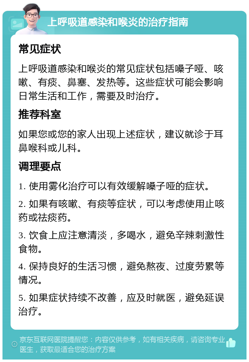 上呼吸道感染和喉炎的治疗指南 常见症状 上呼吸道感染和喉炎的常见症状包括嗓子哑、咳嗽、有痰、鼻塞、发热等。这些症状可能会影响日常生活和工作，需要及时治疗。 推荐科室 如果您或您的家人出现上述症状，建议就诊于耳鼻喉科或儿科。 调理要点 1. 使用雾化治疗可以有效缓解嗓子哑的症状。 2. 如果有咳嗽、有痰等症状，可以考虑使用止咳药或祛痰药。 3. 饮食上应注意清淡，多喝水，避免辛辣刺激性食物。 4. 保持良好的生活习惯，避免熬夜、过度劳累等情况。 5. 如果症状持续不改善，应及时就医，避免延误治疗。