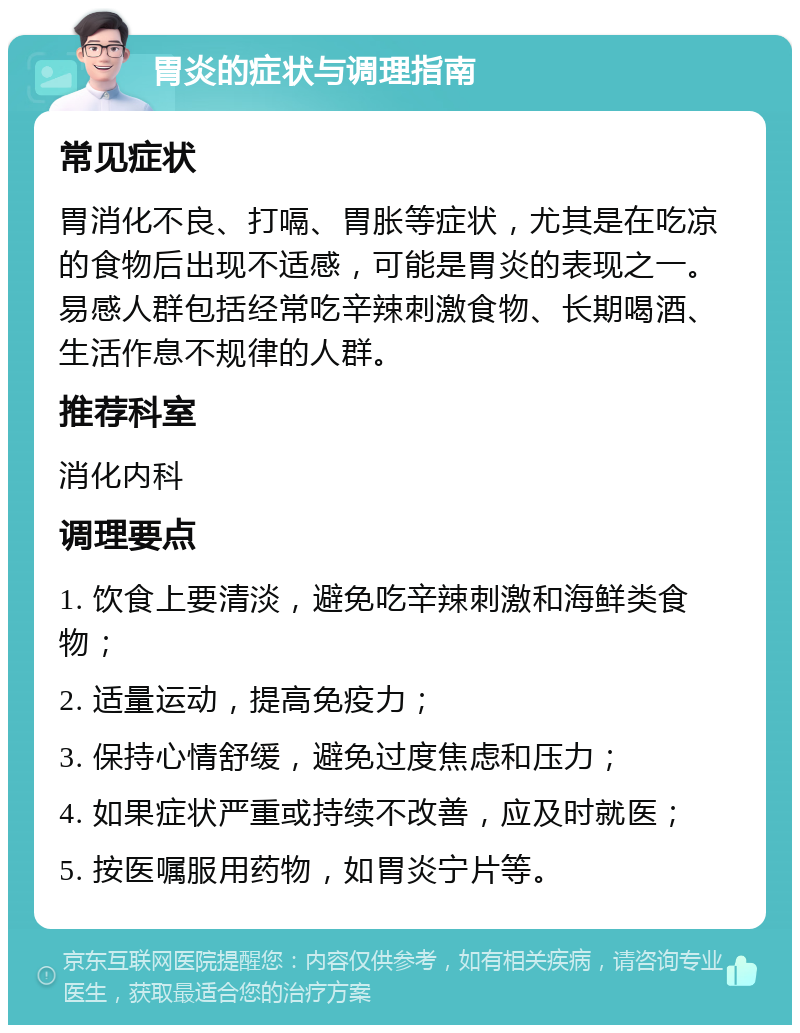 胃炎的症状与调理指南 常见症状 胃消化不良、打嗝、胃胀等症状，尤其是在吃凉的食物后出现不适感，可能是胃炎的表现之一。易感人群包括经常吃辛辣刺激食物、长期喝酒、生活作息不规律的人群。 推荐科室 消化内科 调理要点 1. 饮食上要清淡，避免吃辛辣刺激和海鲜类食物； 2. 适量运动，提高免疫力； 3. 保持心情舒缓，避免过度焦虑和压力； 4. 如果症状严重或持续不改善，应及时就医； 5. 按医嘱服用药物，如胃炎宁片等。