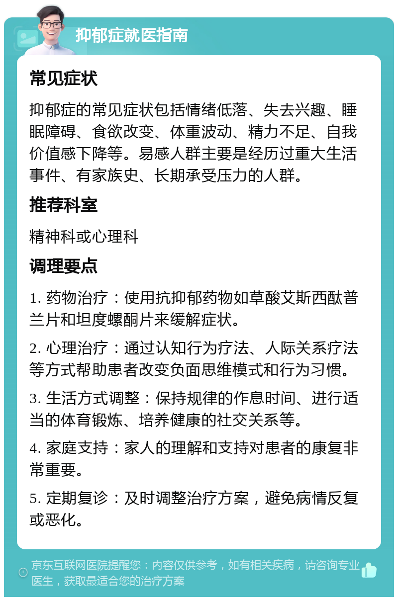 抑郁症就医指南 常见症状 抑郁症的常见症状包括情绪低落、失去兴趣、睡眠障碍、食欲改变、体重波动、精力不足、自我价值感下降等。易感人群主要是经历过重大生活事件、有家族史、长期承受压力的人群。 推荐科室 精神科或心理科 调理要点 1. 药物治疗：使用抗抑郁药物如草酸艾斯西酞普兰片和坦度螺酮片来缓解症状。 2. 心理治疗：通过认知行为疗法、人际关系疗法等方式帮助患者改变负面思维模式和行为习惯。 3. 生活方式调整：保持规律的作息时间、进行适当的体育锻炼、培养健康的社交关系等。 4. 家庭支持：家人的理解和支持对患者的康复非常重要。 5. 定期复诊：及时调整治疗方案，避免病情反复或恶化。