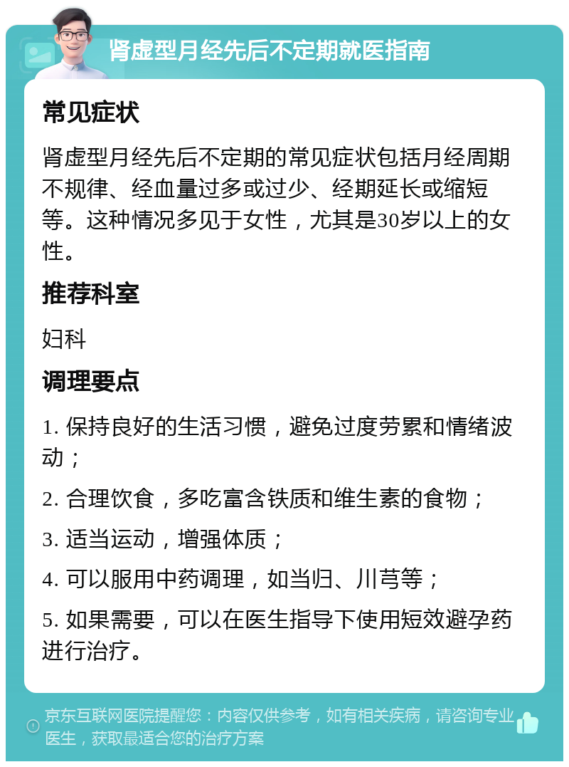 肾虚型月经先后不定期就医指南 常见症状 肾虚型月经先后不定期的常见症状包括月经周期不规律、经血量过多或过少、经期延长或缩短等。这种情况多见于女性，尤其是30岁以上的女性。 推荐科室 妇科 调理要点 1. 保持良好的生活习惯，避免过度劳累和情绪波动； 2. 合理饮食，多吃富含铁质和维生素的食物； 3. 适当运动，增强体质； 4. 可以服用中药调理，如当归、川芎等； 5. 如果需要，可以在医生指导下使用短效避孕药进行治疗。