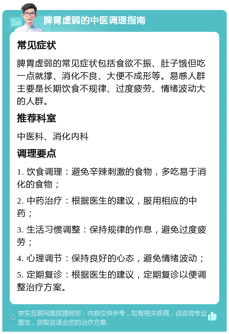 脾胃虚弱的中医调理指南 常见症状 脾胃虚弱的常见症状包括食欲不振、肚子饿但吃一点就撑、消化不良、大便不成形等。易感人群主要是长期饮食不规律、过度疲劳、情绪波动大的人群。 推荐科室 中医科、消化内科 调理要点 1. 饮食调理：避免辛辣刺激的食物，多吃易于消化的食物； 2. 中药治疗：根据医生的建议，服用相应的中药； 3. 生活习惯调整：保持规律的作息，避免过度疲劳； 4. 心理调节：保持良好的心态，避免情绪波动； 5. 定期复诊：根据医生的建议，定期复诊以便调整治疗方案。