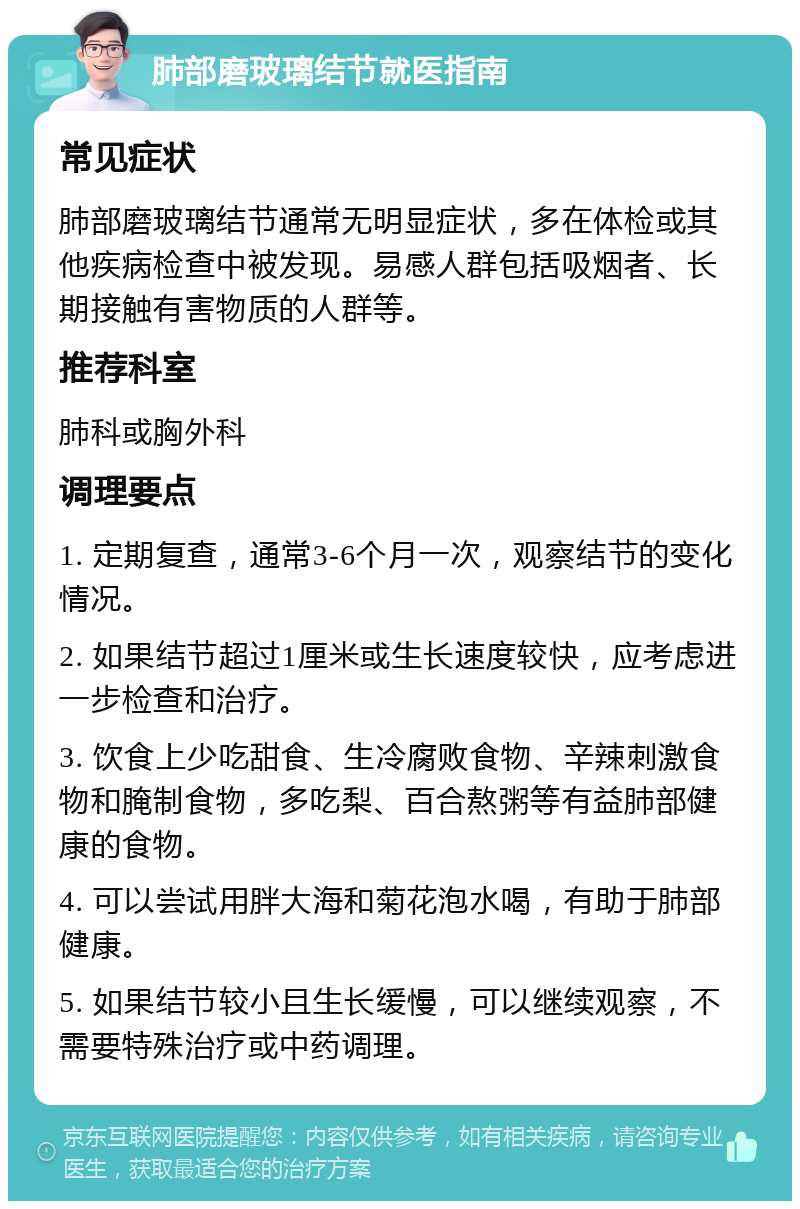 肺部磨玻璃结节就医指南 常见症状 肺部磨玻璃结节通常无明显症状，多在体检或其他疾病检查中被发现。易感人群包括吸烟者、长期接触有害物质的人群等。 推荐科室 肺科或胸外科 调理要点 1. 定期复查，通常3-6个月一次，观察结节的变化情况。 2. 如果结节超过1厘米或生长速度较快，应考虑进一步检查和治疗。 3. 饮食上少吃甜食、生冷腐败食物、辛辣刺激食物和腌制食物，多吃梨、百合熬粥等有益肺部健康的食物。 4. 可以尝试用胖大海和菊花泡水喝，有助于肺部健康。 5. 如果结节较小且生长缓慢，可以继续观察，不需要特殊治疗或中药调理。