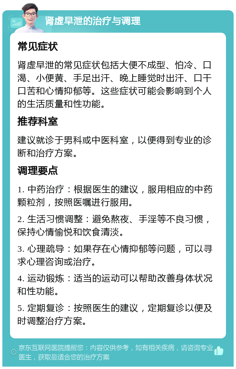 肾虚早泄的治疗与调理 常见症状 肾虚早泄的常见症状包括大便不成型、怕冷、口渴、小便黄、手足出汗、晚上睡觉时出汗、口干口苦和心情抑郁等。这些症状可能会影响到个人的生活质量和性功能。 推荐科室 建议就诊于男科或中医科室，以便得到专业的诊断和治疗方案。 调理要点 1. 中药治疗：根据医生的建议，服用相应的中药颗粒剂，按照医嘱进行服用。 2. 生活习惯调整：避免熬夜、手淫等不良习惯，保持心情愉悦和饮食清淡。 3. 心理疏导：如果存在心情抑郁等问题，可以寻求心理咨询或治疗。 4. 运动锻炼：适当的运动可以帮助改善身体状况和性功能。 5. 定期复诊：按照医生的建议，定期复诊以便及时调整治疗方案。