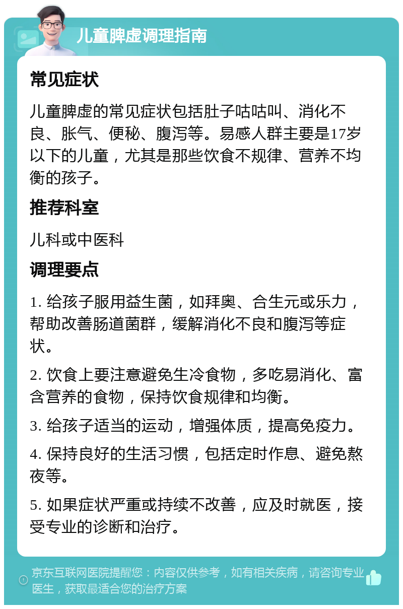 儿童脾虚调理指南 常见症状 儿童脾虚的常见症状包括肚子咕咕叫、消化不良、胀气、便秘、腹泻等。易感人群主要是17岁以下的儿童，尤其是那些饮食不规律、营养不均衡的孩子。 推荐科室 儿科或中医科 调理要点 1. 给孩子服用益生菌，如拜奥、合生元或乐力，帮助改善肠道菌群，缓解消化不良和腹泻等症状。 2. 饮食上要注意避免生冷食物，多吃易消化、富含营养的食物，保持饮食规律和均衡。 3. 给孩子适当的运动，增强体质，提高免疫力。 4. 保持良好的生活习惯，包括定时作息、避免熬夜等。 5. 如果症状严重或持续不改善，应及时就医，接受专业的诊断和治疗。