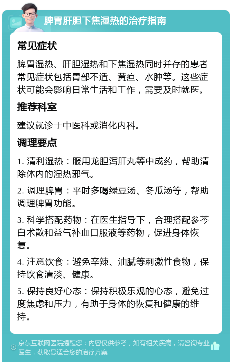 脾胃肝胆下焦湿热的治疗指南 常见症状 脾胃湿热、肝胆湿热和下焦湿热同时并存的患者常见症状包括胃部不适、黄疸、水肿等。这些症状可能会影响日常生活和工作，需要及时就医。 推荐科室 建议就诊于中医科或消化内科。 调理要点 1. 清利湿热：服用龙胆泻肝丸等中成药，帮助清除体内的湿热邪气。 2. 调理脾胃：平时多喝绿豆汤、冬瓜汤等，帮助调理脾胃功能。 3. 科学搭配药物：在医生指导下，合理搭配参芩白术散和益气补血口服液等药物，促进身体恢复。 4. 注意饮食：避免辛辣、油腻等刺激性食物，保持饮食清淡、健康。 5. 保持良好心态：保持积极乐观的心态，避免过度焦虑和压力，有助于身体的恢复和健康的维持。