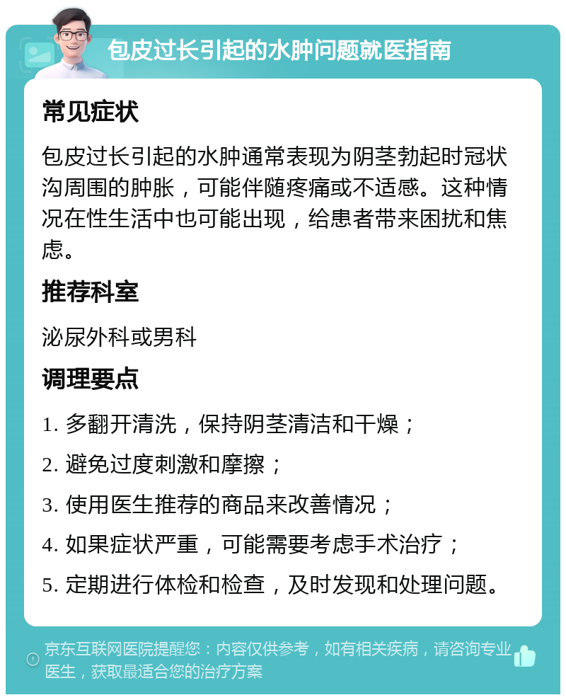 包皮过长引起的水肿问题就医指南 常见症状 包皮过长引起的水肿通常表现为阴茎勃起时冠状沟周围的肿胀，可能伴随疼痛或不适感。这种情况在性生活中也可能出现，给患者带来困扰和焦虑。 推荐科室 泌尿外科或男科 调理要点 1. 多翻开清洗，保持阴茎清洁和干燥； 2. 避免过度刺激和摩擦； 3. 使用医生推荐的商品来改善情况； 4. 如果症状严重，可能需要考虑手术治疗； 5. 定期进行体检和检查，及时发现和处理问题。