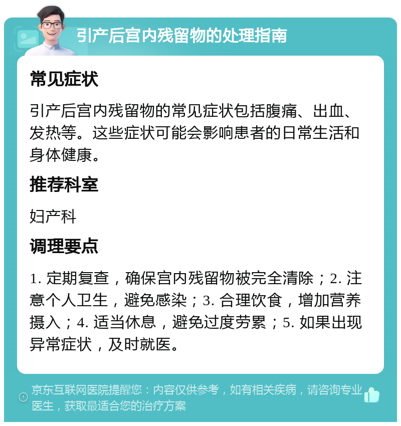 引产后宫内残留物的处理指南 常见症状 引产后宫内残留物的常见症状包括腹痛、出血、发热等。这些症状可能会影响患者的日常生活和身体健康。 推荐科室 妇产科 调理要点 1. 定期复查，确保宫内残留物被完全清除；2. 注意个人卫生，避免感染；3. 合理饮食，增加营养摄入；4. 适当休息，避免过度劳累；5. 如果出现异常症状，及时就医。