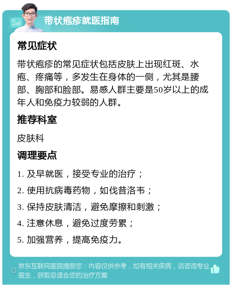 带状疱疹就医指南 常见症状 带状疱疹的常见症状包括皮肤上出现红斑、水疱、疼痛等，多发生在身体的一侧，尤其是腰部、胸部和脸部。易感人群主要是50岁以上的成年人和免疫力较弱的人群。 推荐科室 皮肤科 调理要点 1. 及早就医，接受专业的治疗； 2. 使用抗病毒药物，如伐昔洛韦； 3. 保持皮肤清洁，避免摩擦和刺激； 4. 注意休息，避免过度劳累； 5. 加强营养，提高免疫力。