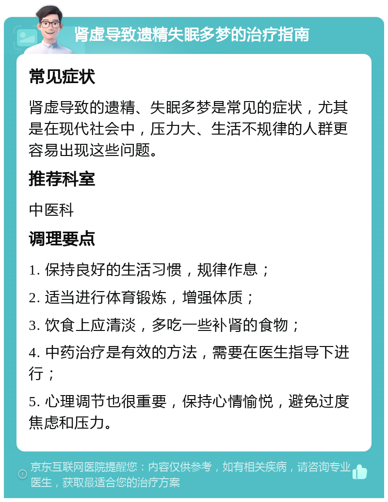 肾虚导致遗精失眠多梦的治疗指南 常见症状 肾虚导致的遗精、失眠多梦是常见的症状，尤其是在现代社会中，压力大、生活不规律的人群更容易出现这些问题。 推荐科室 中医科 调理要点 1. 保持良好的生活习惯，规律作息； 2. 适当进行体育锻炼，增强体质； 3. 饮食上应清淡，多吃一些补肾的食物； 4. 中药治疗是有效的方法，需要在医生指导下进行； 5. 心理调节也很重要，保持心情愉悦，避免过度焦虑和压力。