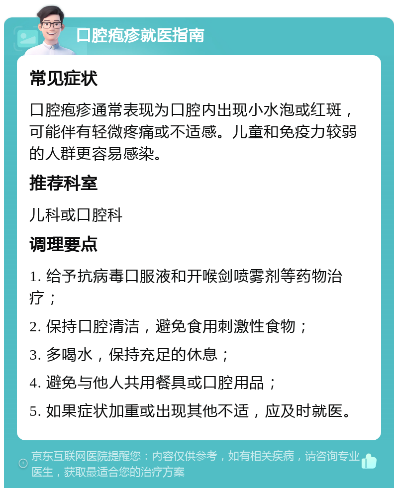 口腔疱疹就医指南 常见症状 口腔疱疹通常表现为口腔内出现小水泡或红斑，可能伴有轻微疼痛或不适感。儿童和免疫力较弱的人群更容易感染。 推荐科室 儿科或口腔科 调理要点 1. 给予抗病毒口服液和开喉剑喷雾剂等药物治疗； 2. 保持口腔清洁，避免食用刺激性食物； 3. 多喝水，保持充足的休息； 4. 避免与他人共用餐具或口腔用品； 5. 如果症状加重或出现其他不适，应及时就医。