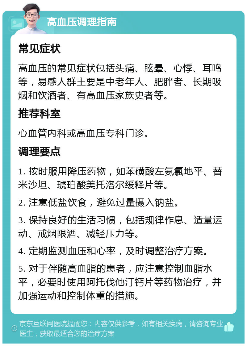 高血压调理指南 常见症状 高血压的常见症状包括头痛、眩晕、心悸、耳鸣等，易感人群主要是中老年人、肥胖者、长期吸烟和饮酒者、有高血压家族史者等。 推荐科室 心血管内科或高血压专科门诊。 调理要点 1. 按时服用降压药物，如苯磺酸左氨氯地平、替米沙坦、琥珀酸美托洛尔缓释片等。 2. 注意低盐饮食，避免过量摄入钠盐。 3. 保持良好的生活习惯，包括规律作息、适量运动、戒烟限酒、减轻压力等。 4. 定期监测血压和心率，及时调整治疗方案。 5. 对于伴随高血脂的患者，应注意控制血脂水平，必要时使用阿托伐他汀钙片等药物治疗，并加强运动和控制体重的措施。