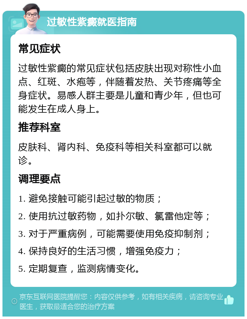 过敏性紫癜就医指南 常见症状 过敏性紫癜的常见症状包括皮肤出现对称性小血点、红斑、水疱等，伴随着发热、关节疼痛等全身症状。易感人群主要是儿童和青少年，但也可能发生在成人身上。 推荐科室 皮肤科、肾内科、免疫科等相关科室都可以就诊。 调理要点 1. 避免接触可能引起过敏的物质； 2. 使用抗过敏药物，如扑尔敏、氯雷他定等； 3. 对于严重病例，可能需要使用免疫抑制剂； 4. 保持良好的生活习惯，增强免疫力； 5. 定期复查，监测病情变化。