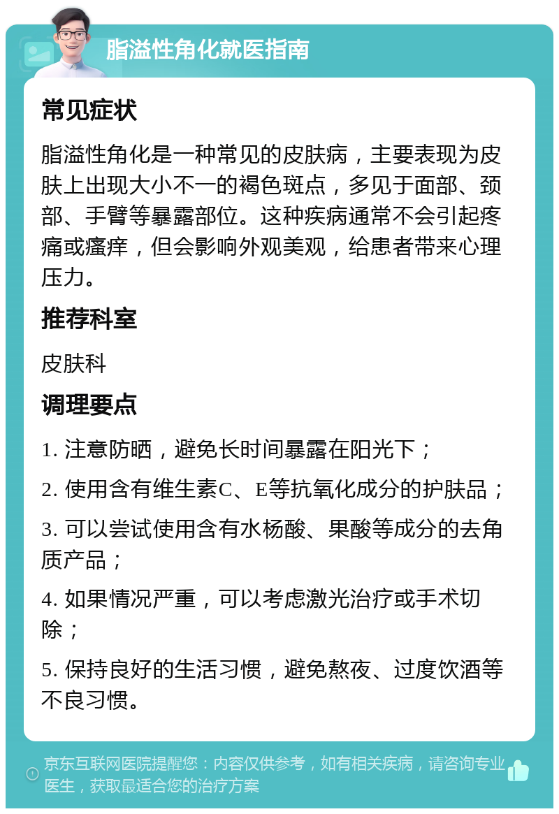 脂溢性角化就医指南 常见症状 脂溢性角化是一种常见的皮肤病，主要表现为皮肤上出现大小不一的褐色斑点，多见于面部、颈部、手臂等暴露部位。这种疾病通常不会引起疼痛或瘙痒，但会影响外观美观，给患者带来心理压力。 推荐科室 皮肤科 调理要点 1. 注意防晒，避免长时间暴露在阳光下； 2. 使用含有维生素C、E等抗氧化成分的护肤品； 3. 可以尝试使用含有水杨酸、果酸等成分的去角质产品； 4. 如果情况严重，可以考虑激光治疗或手术切除； 5. 保持良好的生活习惯，避免熬夜、过度饮酒等不良习惯。