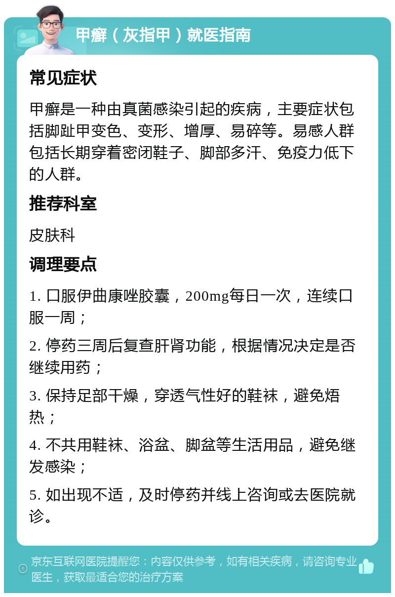 甲癣（灰指甲）就医指南 常见症状 甲癣是一种由真菌感染引起的疾病，主要症状包括脚趾甲变色、变形、增厚、易碎等。易感人群包括长期穿着密闭鞋子、脚部多汗、免疫力低下的人群。 推荐科室 皮肤科 调理要点 1. 口服伊曲康唑胶囊，200mg每日一次，连续口服一周； 2. 停药三周后复查肝肾功能，根据情况决定是否继续用药； 3. 保持足部干燥，穿透气性好的鞋袜，避免焐热； 4. 不共用鞋袜、浴盆、脚盆等生活用品，避免继发感染； 5. 如出现不适，及时停药并线上咨询或去医院就诊。