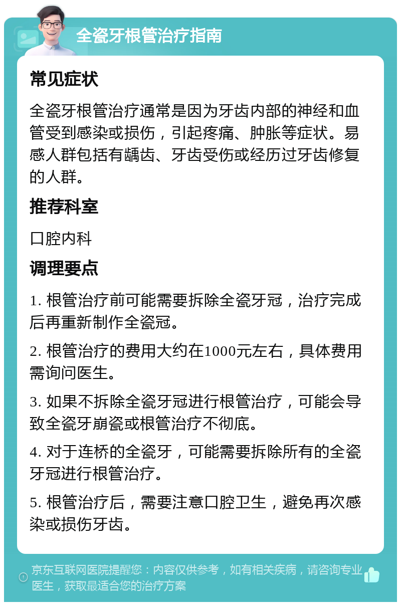 全瓷牙根管治疗指南 常见症状 全瓷牙根管治疗通常是因为牙齿内部的神经和血管受到感染或损伤，引起疼痛、肿胀等症状。易感人群包括有龋齿、牙齿受伤或经历过牙齿修复的人群。 推荐科室 口腔内科 调理要点 1. 根管治疗前可能需要拆除全瓷牙冠，治疗完成后再重新制作全瓷冠。 2. 根管治疗的费用大约在1000元左右，具体费用需询问医生。 3. 如果不拆除全瓷牙冠进行根管治疗，可能会导致全瓷牙崩瓷或根管治疗不彻底。 4. 对于连桥的全瓷牙，可能需要拆除所有的全瓷牙冠进行根管治疗。 5. 根管治疗后，需要注意口腔卫生，避免再次感染或损伤牙齿。