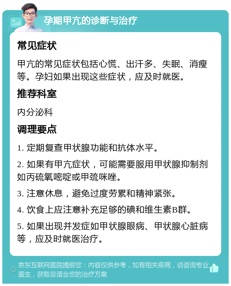 孕期甲亢的诊断与治疗 常见症状 甲亢的常见症状包括心慌、出汗多、失眠、消瘦等。孕妇如果出现这些症状，应及时就医。 推荐科室 内分泌科 调理要点 1. 定期复查甲状腺功能和抗体水平。 2. 如果有甲亢症状，可能需要服用甲状腺抑制剂如丙硫氧嘧啶或甲巯咪唑。 3. 注意休息，避免过度劳累和精神紧张。 4. 饮食上应注意补充足够的碘和维生素B群。 5. 如果出现并发症如甲状腺眼病、甲状腺心脏病等，应及时就医治疗。