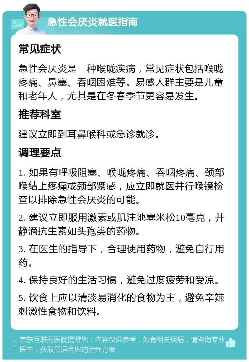 急性会厌炎就医指南 常见症状 急性会厌炎是一种喉咙疾病，常见症状包括喉咙疼痛、鼻塞、吞咽困难等。易感人群主要是儿童和老年人，尤其是在冬春季节更容易发生。 推荐科室 建议立即到耳鼻喉科或急诊就诊。 调理要点 1. 如果有呼吸阻塞、喉咙疼痛、吞咽疼痛、颈部喉结上疼痛或颈部紧感，应立即就医并行喉镜检查以排除急性会厌炎的可能。 2. 建议立即服用激素或肌注地塞米松10毫克，并静滴抗生素如头孢类的药物。 3. 在医生的指导下，合理使用药物，避免自行用药。 4. 保持良好的生活习惯，避免过度疲劳和受凉。 5. 饮食上应以清淡易消化的食物为主，避免辛辣刺激性食物和饮料。