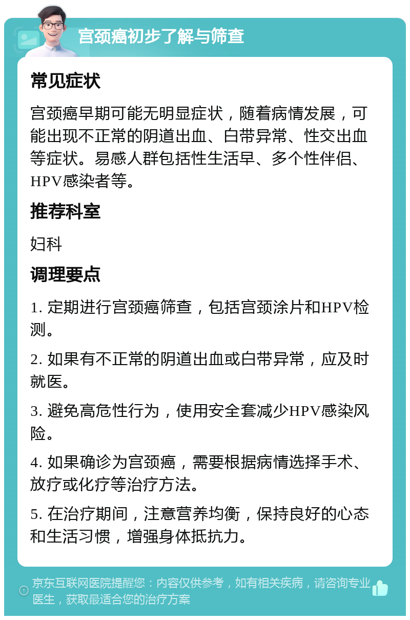 宫颈癌初步了解与筛查 常见症状 宫颈癌早期可能无明显症状，随着病情发展，可能出现不正常的阴道出血、白带异常、性交出血等症状。易感人群包括性生活早、多个性伴侣、HPV感染者等。 推荐科室 妇科 调理要点 1. 定期进行宫颈癌筛查，包括宫颈涂片和HPV检测。 2. 如果有不正常的阴道出血或白带异常，应及时就医。 3. 避免高危性行为，使用安全套减少HPV感染风险。 4. 如果确诊为宫颈癌，需要根据病情选择手术、放疗或化疗等治疗方法。 5. 在治疗期间，注意营养均衡，保持良好的心态和生活习惯，增强身体抵抗力。