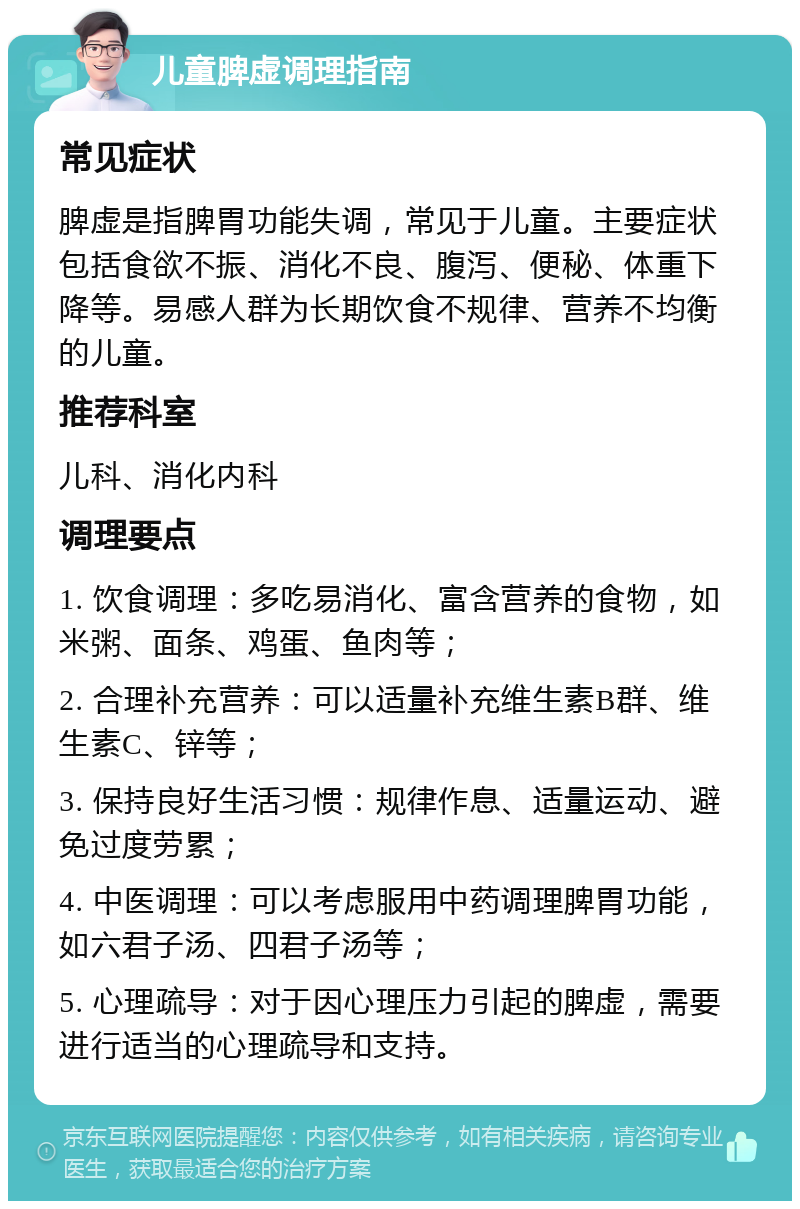 儿童脾虚调理指南 常见症状 脾虚是指脾胃功能失调，常见于儿童。主要症状包括食欲不振、消化不良、腹泻、便秘、体重下降等。易感人群为长期饮食不规律、营养不均衡的儿童。 推荐科室 儿科、消化内科 调理要点 1. 饮食调理：多吃易消化、富含营养的食物，如米粥、面条、鸡蛋、鱼肉等； 2. 合理补充营养：可以适量补充维生素B群、维生素C、锌等； 3. 保持良好生活习惯：规律作息、适量运动、避免过度劳累； 4. 中医调理：可以考虑服用中药调理脾胃功能，如六君子汤、四君子汤等； 5. 心理疏导：对于因心理压力引起的脾虚，需要进行适当的心理疏导和支持。